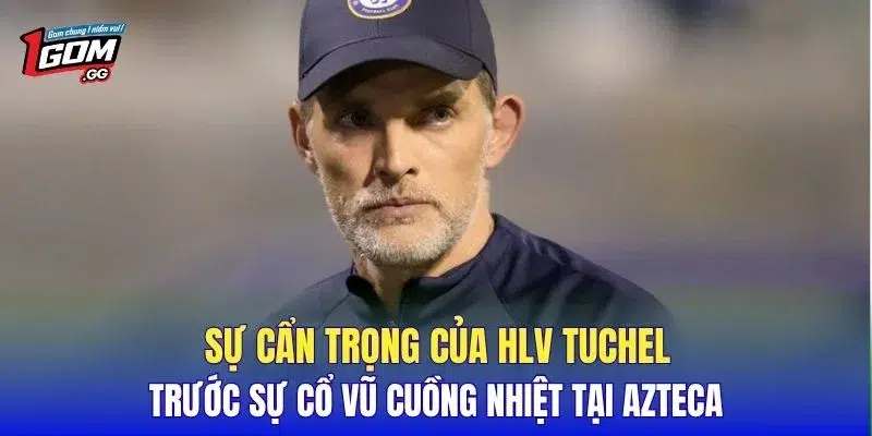 Sự cẩn trọng của HLV Tuchel trước sự cổ vũ cuồng nhiệt tại Azteca